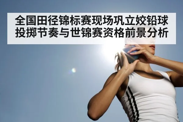 全国田径锦标赛现场巩立姣铅球投掷节奏与世锦赛资格前景分析